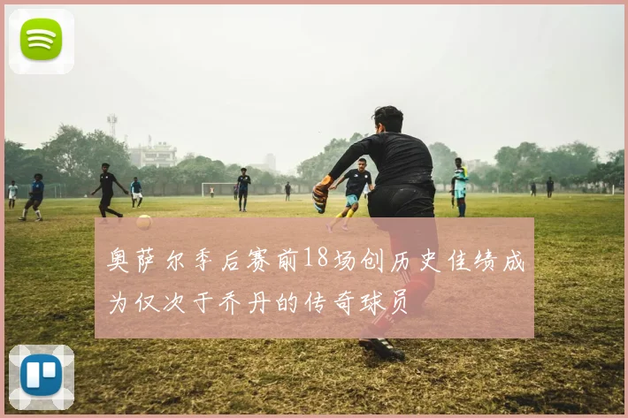 奥萨尔季后赛前18场创历史佳绩成为仅次于乔丹的传奇球员