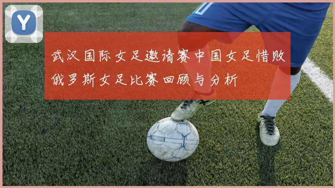 武汉国际女足邀请赛中国女足惜败俄罗斯女足比赛回顾与分析