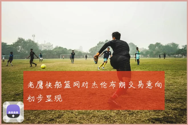 老鹰快船篮网对杰伦布朗交易意向初步显现