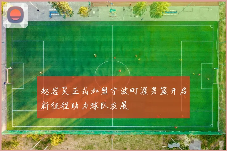 赵岩昊正式加盟宁波町渥男篮开启新征程助力球队发展