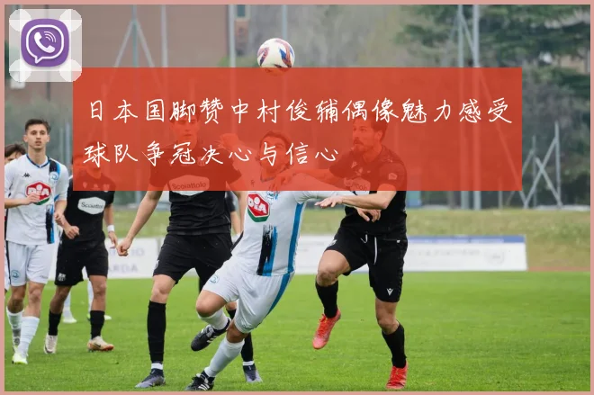 日本国脚赞中村俊辅偶像魅力感受球队争冠决心与信心