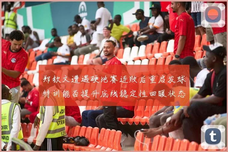 郑钦文遭遇硬地赛连败后重启发球特训能否提升底线稳定性回暖状态