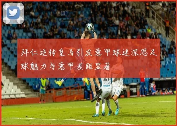 拜仁逆转皇马引发意甲球迷深思足球魅力与意甲差距显著