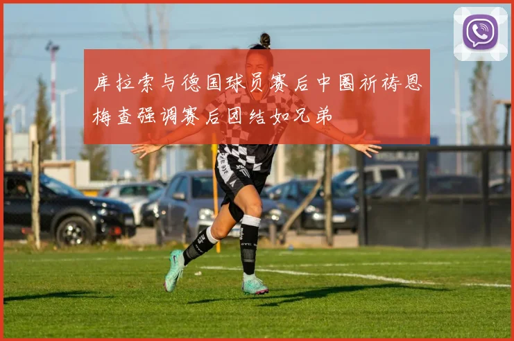 库拉索与德国球员赛后中圈祈祷恩梅查强调赛后团结如兄弟