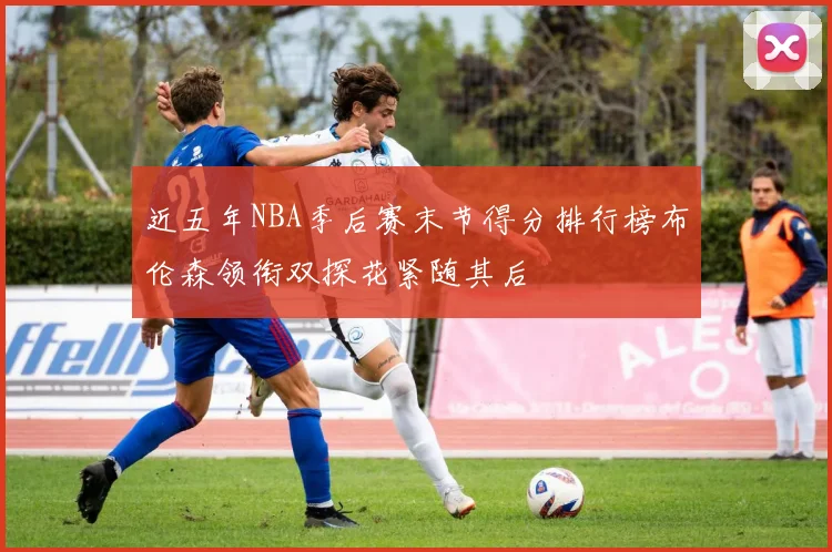 近五年NBA季后赛末节得分排行榜布伦森领衔双探花紧随其后
