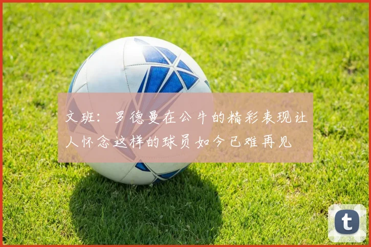 文班：罗德曼在公牛的精彩表现让人怀念这样的球员如今已难再见
