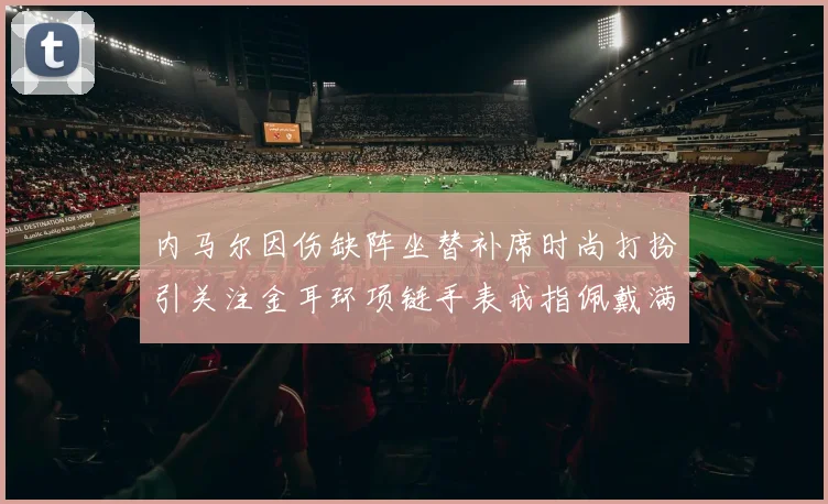 内马尔因伤缺阵坐替补席时尚打扮引关注金耳环项链手表戒指佩戴满身