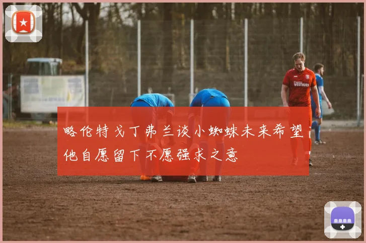 略伦特戈丁弗兰谈小蜘蛛未来希望他自愿留下不愿强求之意