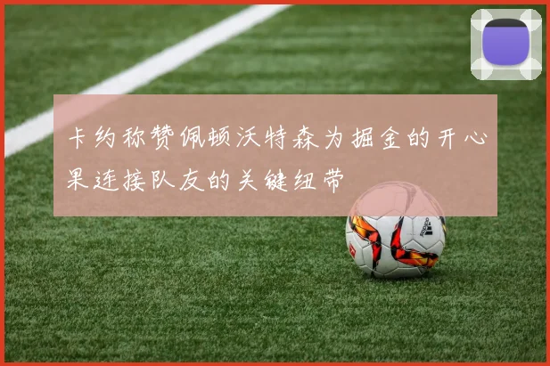 卡约称赞佩顿沃特森为掘金的开心果连接队友的关键纽带