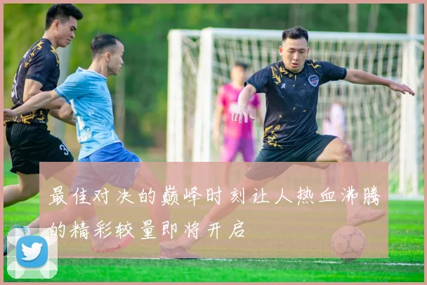 最佳对决的巅峰时刻让人热血沸腾的精彩较量即将开启