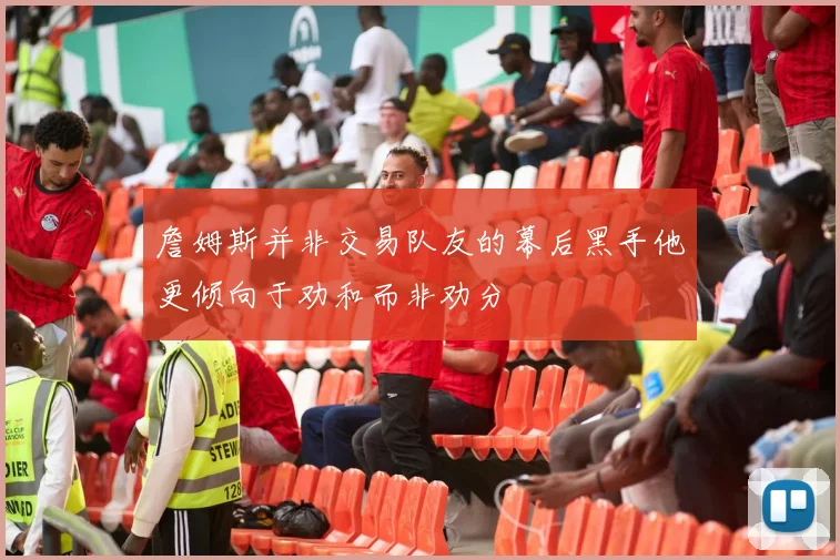 詹姆斯并非交易队友的幕后黑手他更倾向于劝和而非劝分