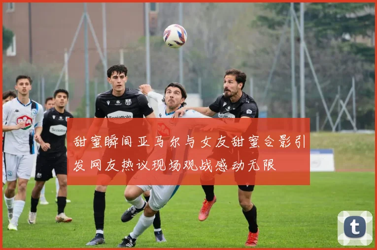 甜蜜瞬间亚马尔与女友甜蜜合影引发网友热议现场观战感动无限