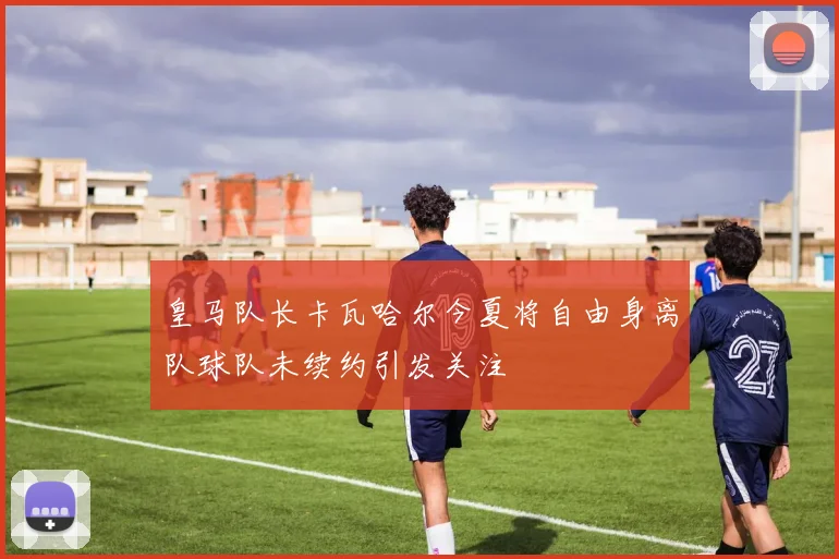皇马队长卡瓦哈尔今夏将自由身离队球队未续约引发关注