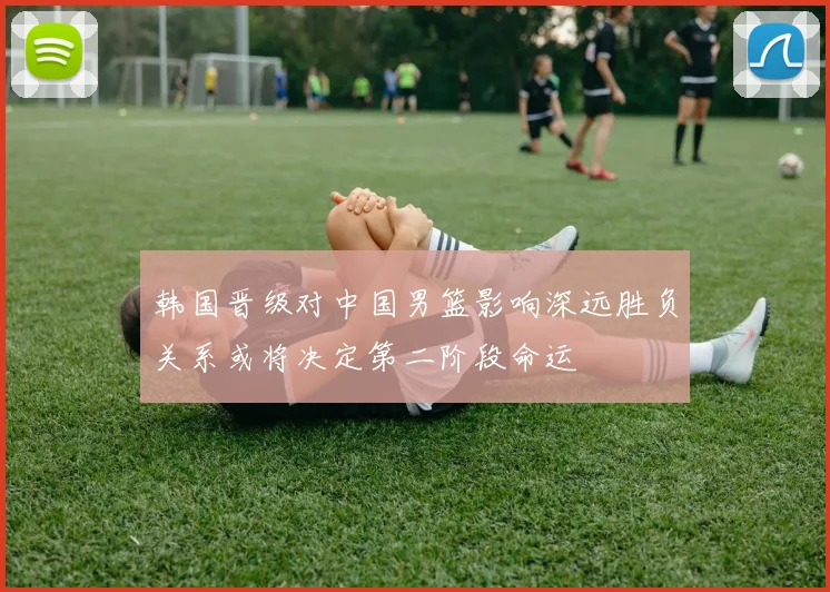 韩国晋级对中国男篮影响深远胜负关系或将决定第二阶段命运