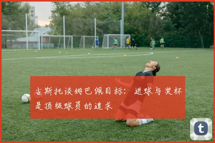 古斯托谈姆巴佩目标：进球与奖杯是顶级球员的追求