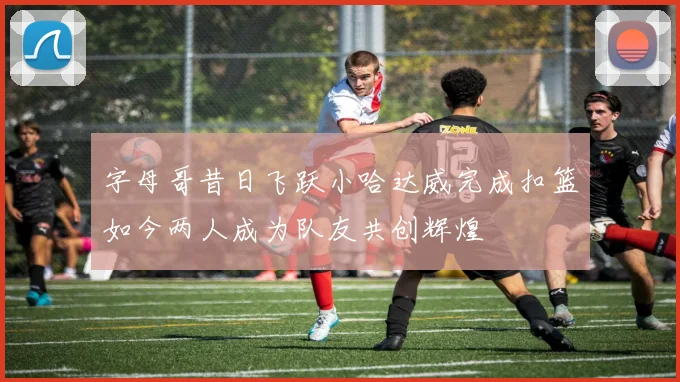 字母哥昔日飞跃小哈达威完成扣篮如今两人成为队友共创辉煌