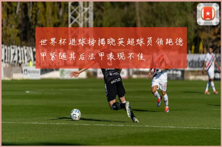 世界杯进球榜揭晓英超球员领跑德甲紧随其后法甲表现不佳