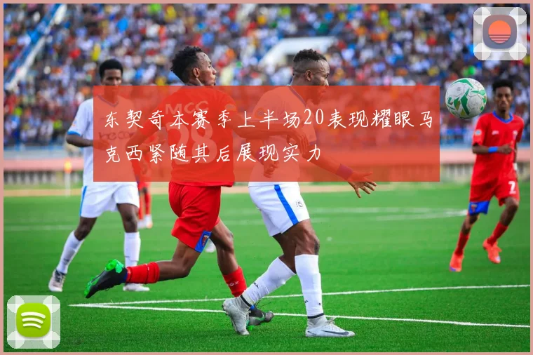 东契奇本赛季上半场20表现耀眼马克西紧随其后展现实力