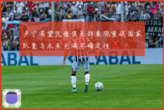 卢宁渴望凭借俱乐部表现重返国家队皇马未来充满不确定性