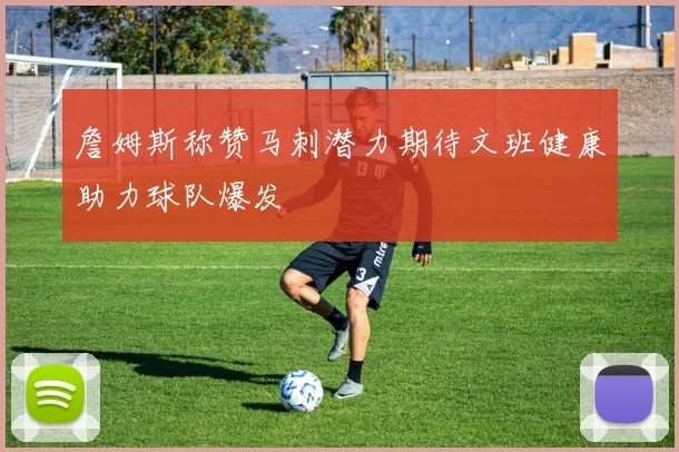 詹姆斯称赞马刺潜力期待文班健康助力球队爆发