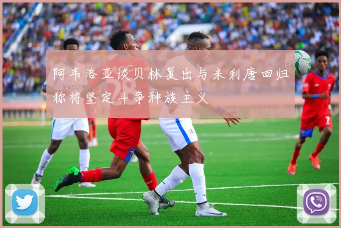 阿韦洛亚谈贝林复出与米利唐回归称将坚定斗争种族主义