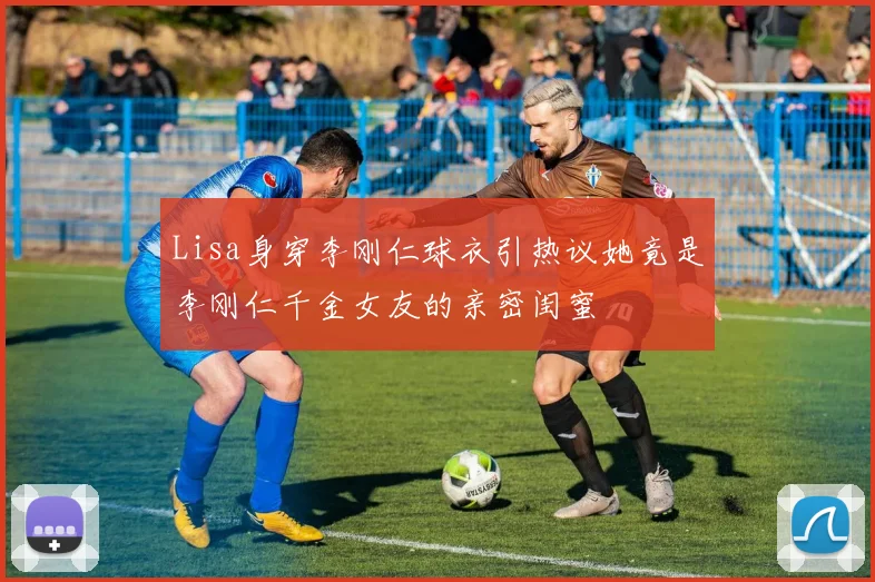 Lisa身穿李刚仁球衣引热议她竟是李刚仁千金女友的亲密闺蜜