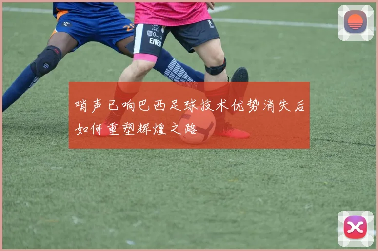 哨声已响巴西足球技术优势消失后如何重塑辉煌之路