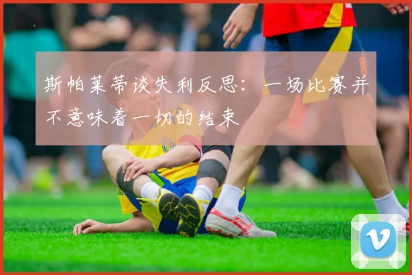 斯帕莱蒂谈失利反思：一场比赛并不意味着一切的结束