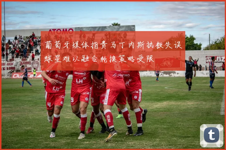 葡萄牙媒体指责马丁内斯执教失误球星难以融合轮换策略受限